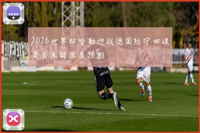 2026世界杯哈勒迎战德国防守回追是否及时深度预测