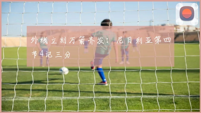 外线立刻万箭齐发：尼日利亚第四节4记三分