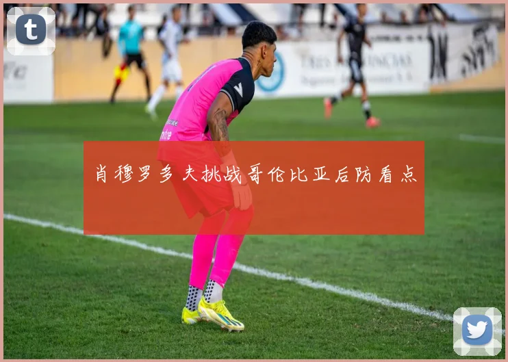 肖穆罗多夫挑战哥伦比亚后防看点