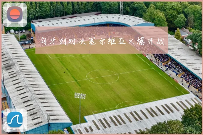 匈牙利对决塞尔维亚火爆开战