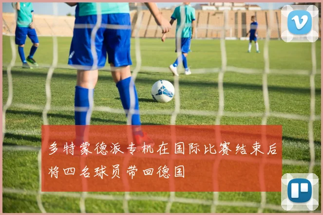多特蒙德派专机在国际比赛结束后将四名球员带回德国