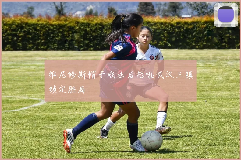 维尼修斯帽子戏法后怒吼武汉三镇锁定胜局