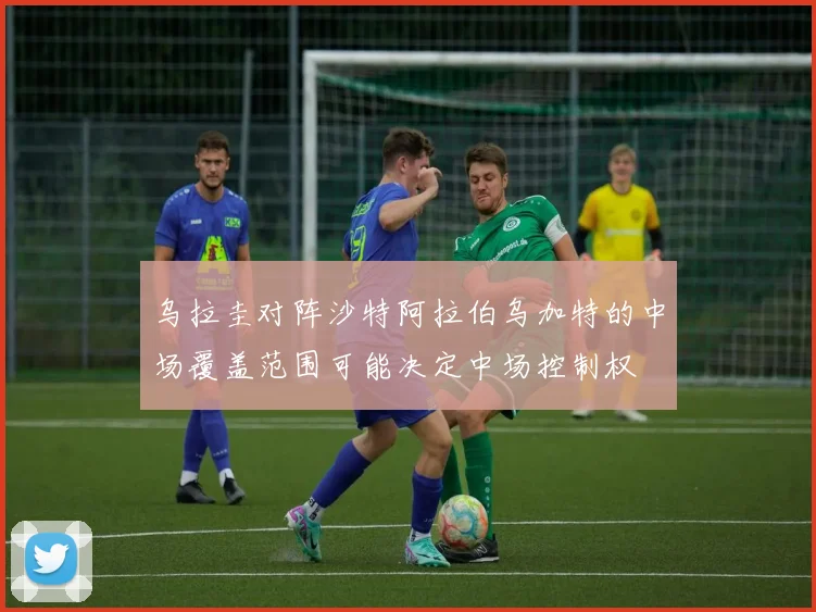 乌拉圭对阵沙特阿拉伯乌加特的中场覆盖范围可能决定中场控制权