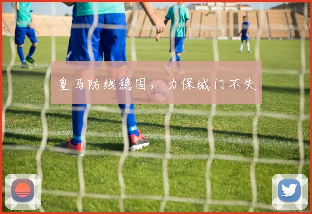 皇马防线稳固，力保城门不失