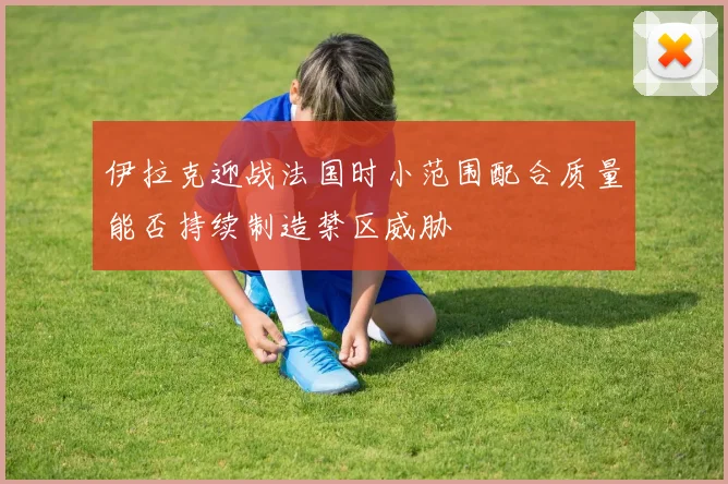 伊拉克迎战法国时小范围配合质量能否持续制造禁区威胁