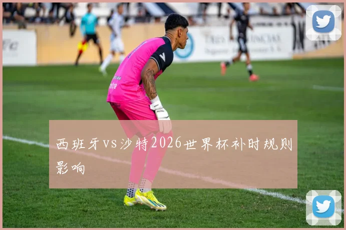 西班牙vs沙特2026世界杯补时规则影响