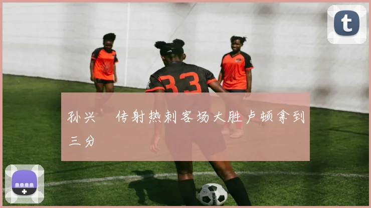 孙兴慜传射热刺客场大胜卢顿拿到三分