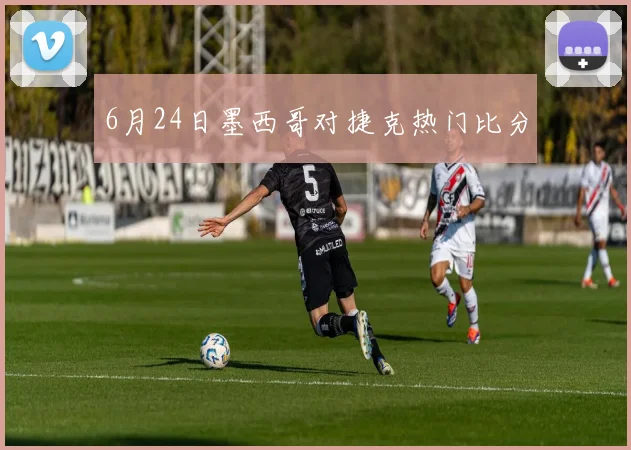 6月24日墨西哥对捷克热门比分