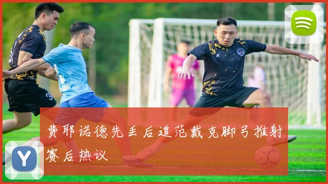 费耶诺德先丢后追范戴克脚弓推射赛后热议