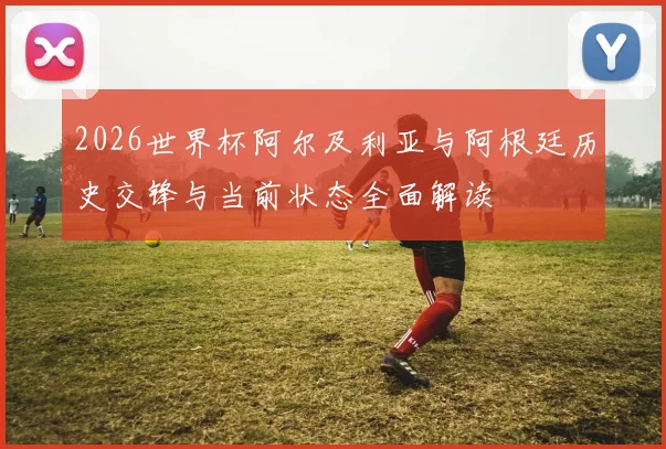 2026世界杯阿尔及利亚与阿根廷历史交锋与当前状态全面解读