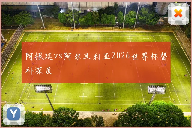 阿根廷vs阿尔及利亚2026世界杯替补深度