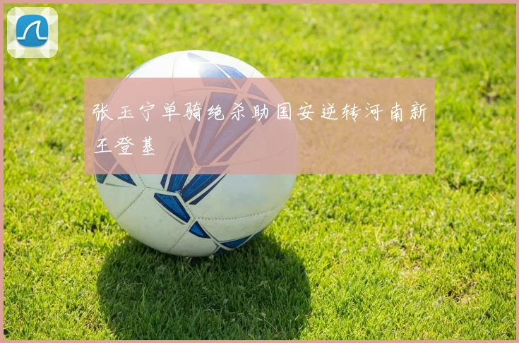 张玉宁单骑绝杀助国安逆转河南新王登基
