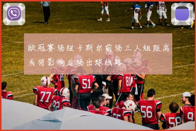 欧冠赛场纽卡斯尔前场三人组距离或将影响后场出球线路
