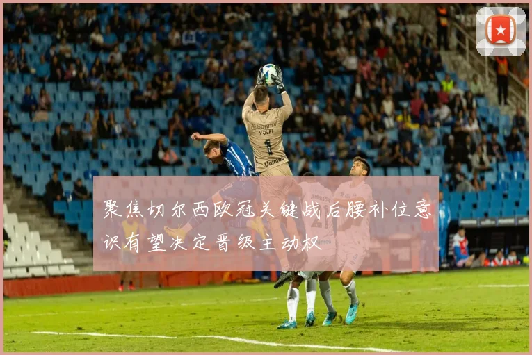 聚焦切尔西欧冠关键战后腰补位意识有望决定晋级主动权