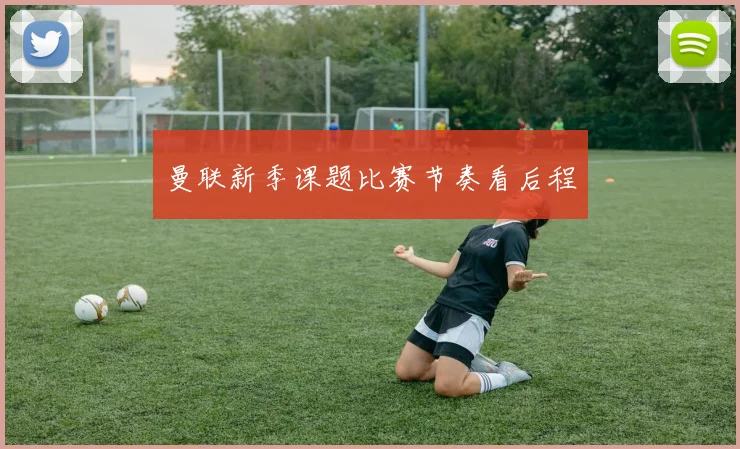 曼联新季课题比赛节奏看后程
