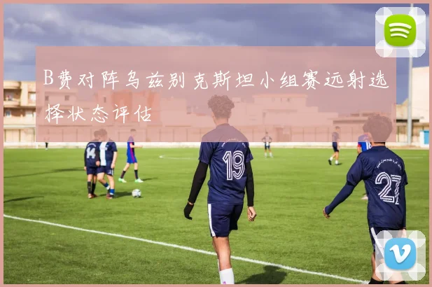 B费对阵乌兹别克斯坦小组赛远射选择状态评估