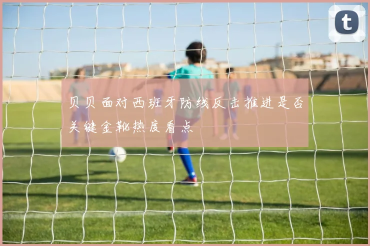 贝贝面对西班牙防线反击推进是否关键金靴热度看点