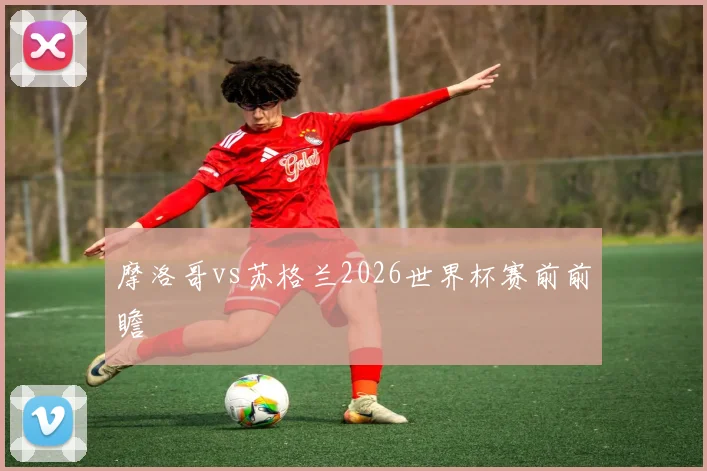 摩洛哥vs苏格兰2026世界杯赛前前瞻