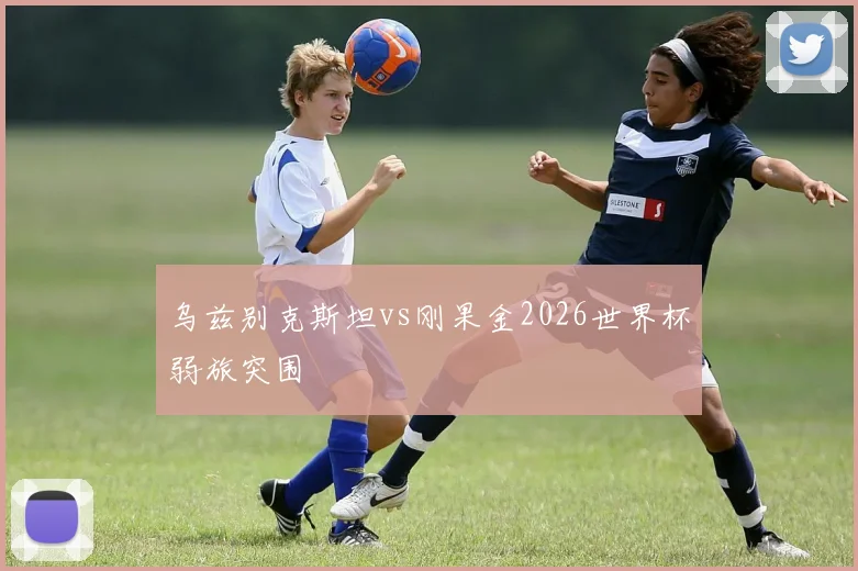乌兹别克斯坦vs刚果金2026世界杯弱旅突围