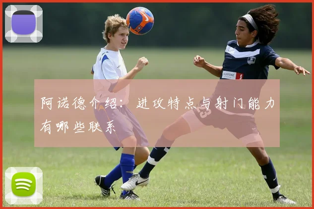 阿诺德介绍：进攻特点与射门能力有哪些联系