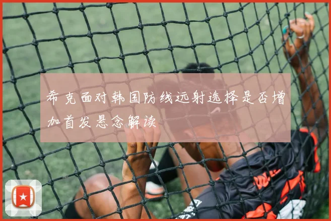 希克面对韩国防线远射选择是否增加首发悬念解读