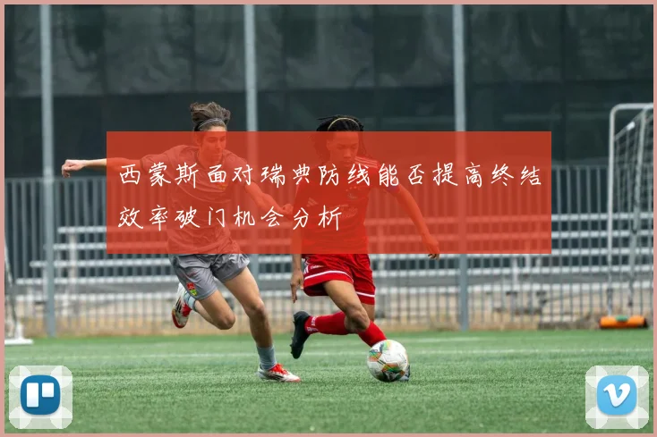 西蒙斯面对瑞典防线能否提高终结效率破门机会分析