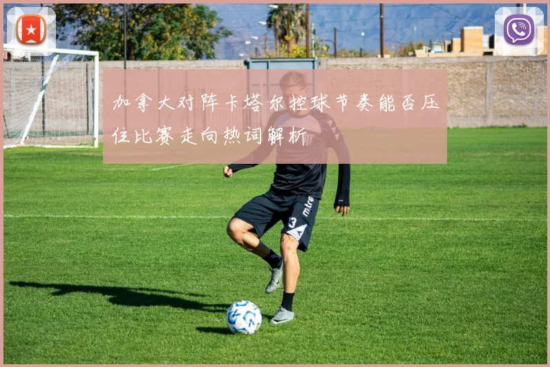 加拿大对阵卡塔尔控球节奏能否压住比赛走向热词解析
