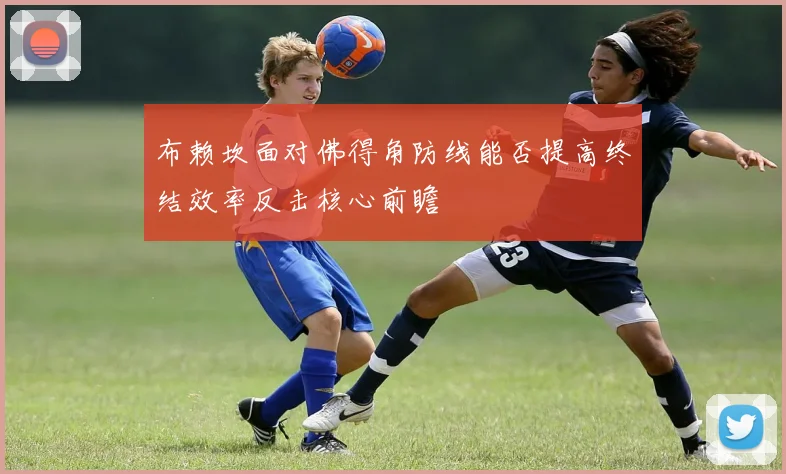 布赖坎面对佛得角防线能否提高终结效率反击核心前瞻