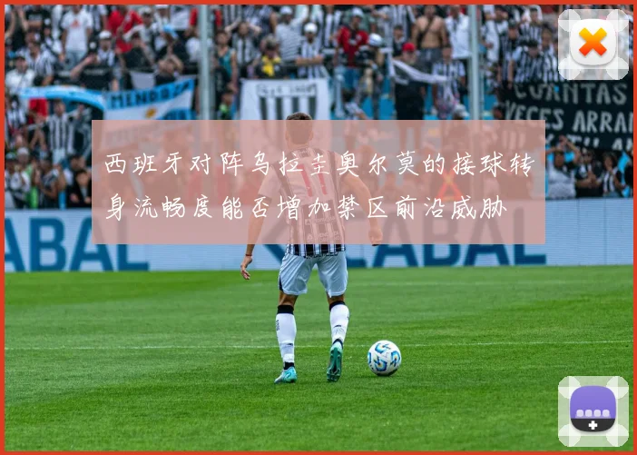 西班牙对阵乌拉圭奥尔莫的接球转身流畅度能否增加禁区前沿威胁