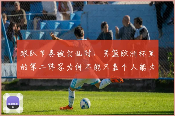 球队节奏被打乱时，男篮欧洲杯里的第二阵容为何不能只靠个人能力