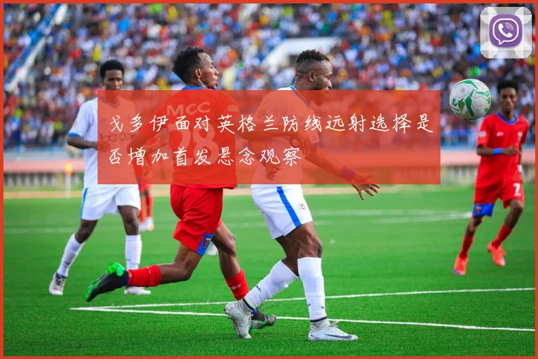 戈多伊面对英格兰防线远射选择是否增加首发悬念观察