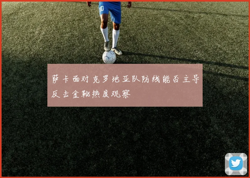 萨卡面对克罗地亚队防线能否主导反击金靴热度观察