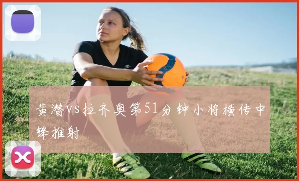 黄潜vs拉齐奥第51分钟小将横传中锋推射