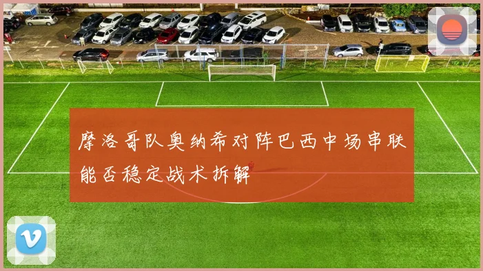 摩洛哥队奥纳希对阵巴西中场串联能否稳定战术拆解