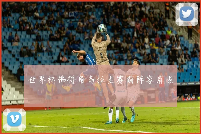 世界杯佛得角乌拉圭赛前阵容看点