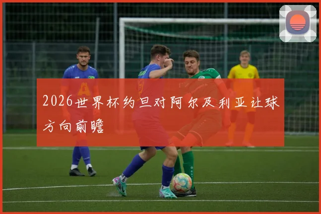 2026世界杯约旦对阿尔及利亚让球方向前瞻