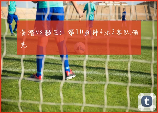 黄潜vs勒芒：第10分钟4比2客队领先