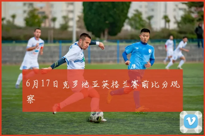 6月17日克罗地亚英格兰赛前比分观察