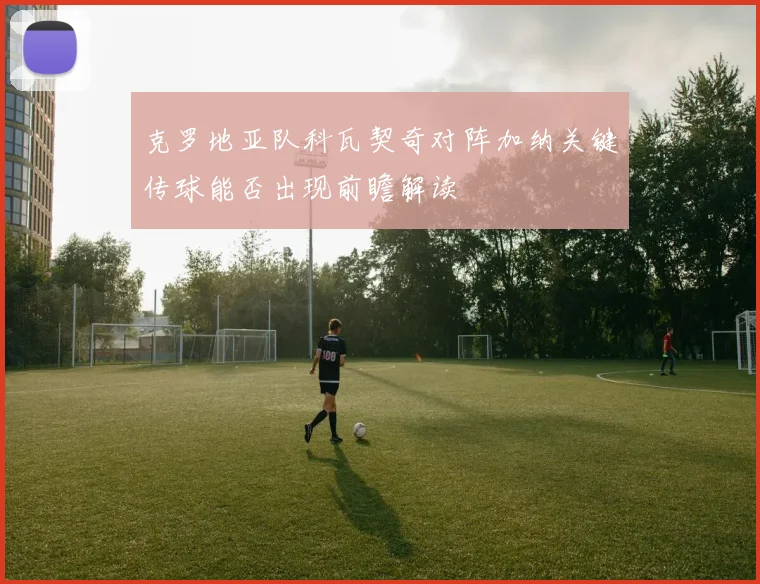 克罗地亚队科瓦契奇对阵加纳关键传球能否出现前瞻解读